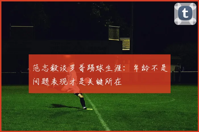 范志毅谈罗哥踢球生涯：年龄不是问题表现才是关键所在