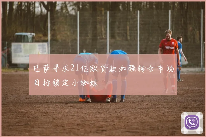 巴萨寻求21亿欧贷款加强转会市场目标锁定小蜘蛛