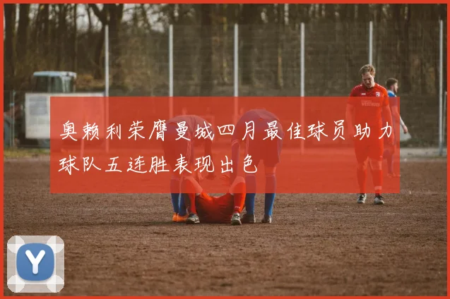 奥赖利荣膺曼城四月最佳球员助力球队五连胜表现出色