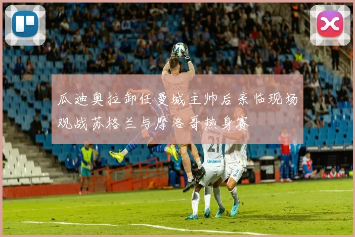 瓜迪奥拉卸任曼城主帅后亲临现场观战苏格兰与摩洛哥热身赛