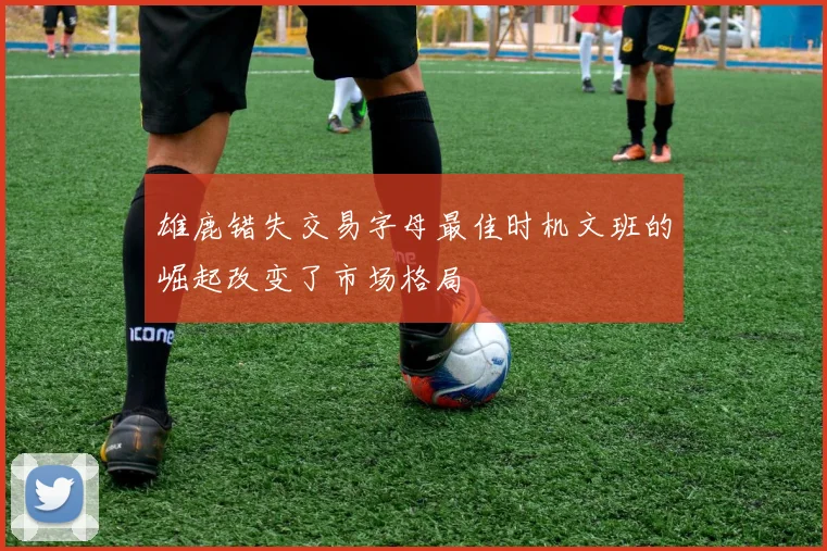 雄鹿错失交易字母最佳时机文班的崛起改变了市场格局