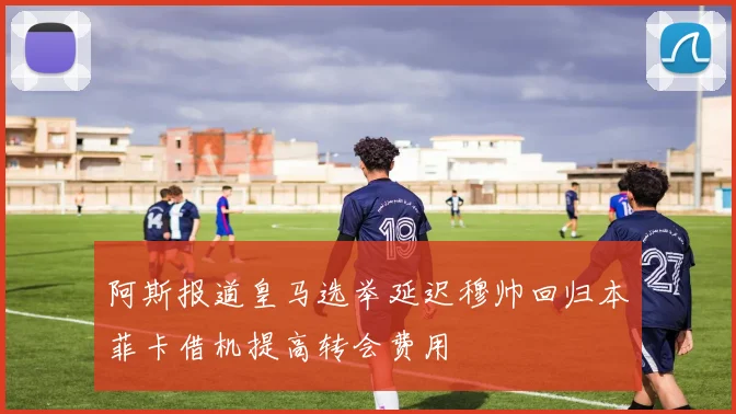 阿斯报道皇马选举延迟穆帅回归本菲卡借机提高转会费用