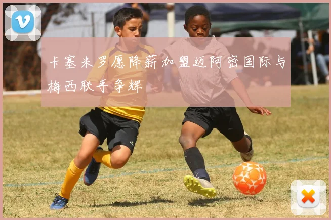 卡塞米罗愿降薪加盟迈阿密国际与梅西联手争辉