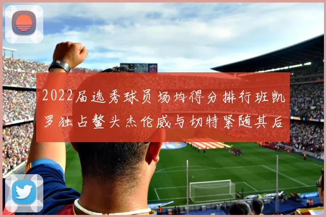 2022届选秀球员场均得分排行班凯罗独占鳌头杰伦威与切特紧随其后