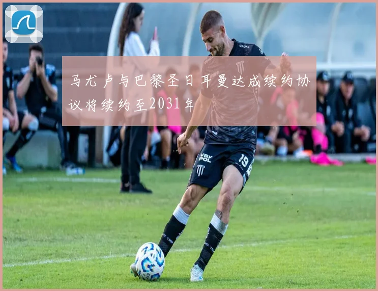 马尤卢与巴黎圣日耳曼达成续约协议将续约至2031年