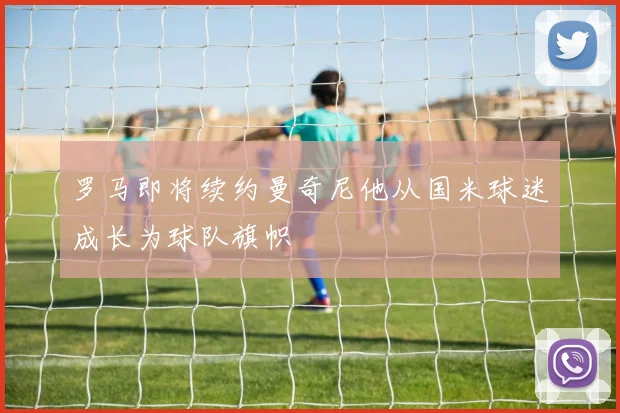 罗马即将续约曼奇尼他从国米球迷成长为球队旗帜