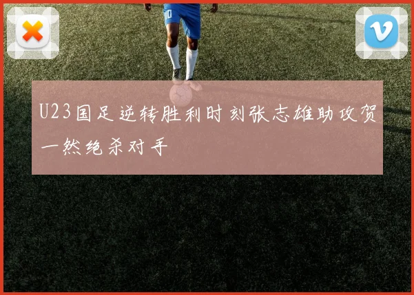U23国足逆转胜利时刻张志雄助攻贺一然绝杀对手
