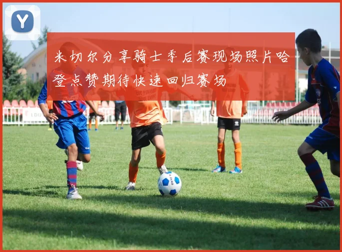 米切尔分享骑士季后赛现场照片哈登点赞期待快速回归赛场