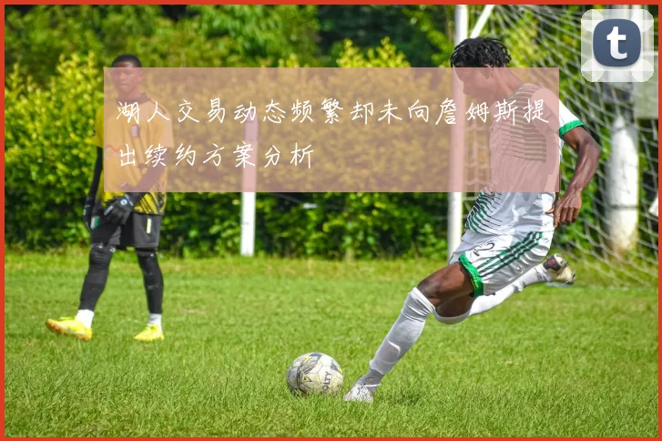 湖人交易动态频繁却未向詹姆斯提出续约方案分析