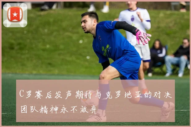 C罗赛后发声期待与克罗地亚的对决团队精神永不放弃