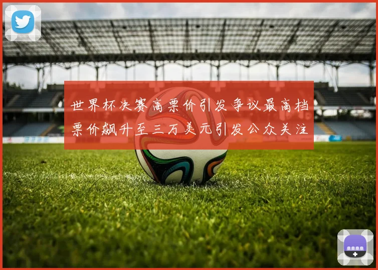 世界杯决赛高票价引发争议最高档票价飙升至三万美元引发公众关注