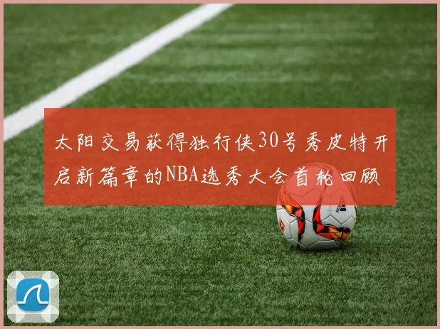 太阳交易获得独行侠30号秀皮特开启新篇章的NBA选秀大会首轮回顾