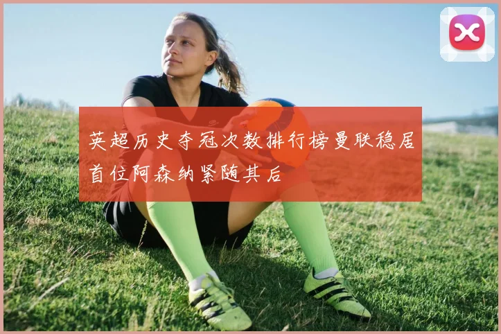 英超历史夺冠次数排行榜曼联稳居首位阿森纳紧随其后