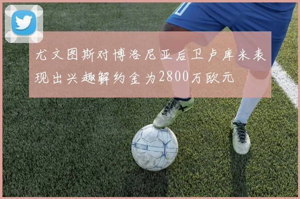尤文图斯对博洛尼亚后卫卢库米表现出兴趣解约金为2800万欧元