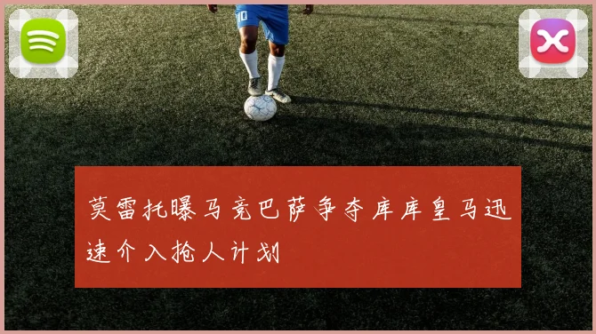 莫雷托曝马竞巴萨争夺库库皇马迅速介入抢人计划