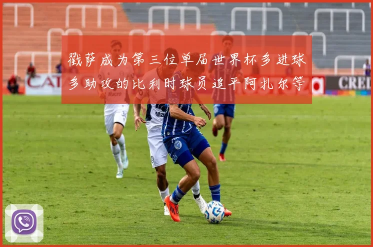 戳萨成为第三位单届世界杯多进球多助攻的比利时球员追平阿扎尔等传奇