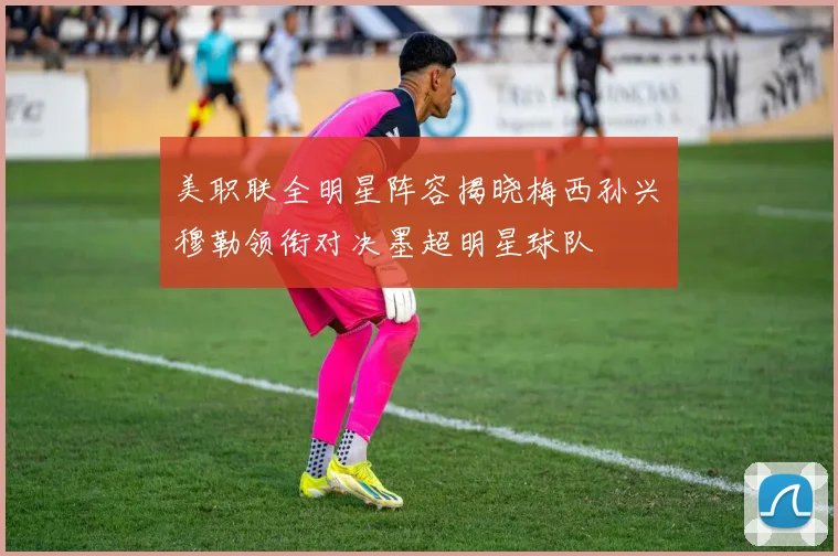 美职联全明星阵容揭晓梅西孙兴慜穆勒领衔对决墨超明星球队