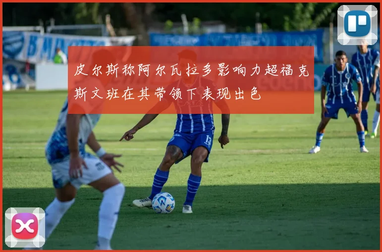 皮尔斯称阿尔瓦拉多影响力超福克斯文班在其带领下表现出色