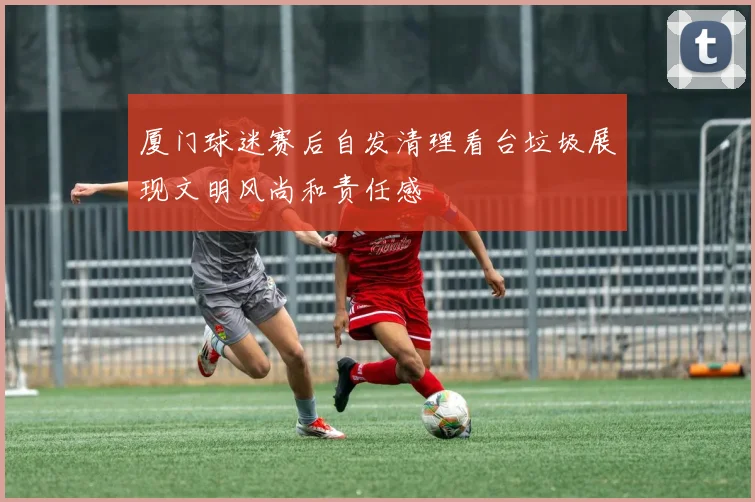 厦门球迷赛后自发清理看台垃圾展现文明风尚和责任感